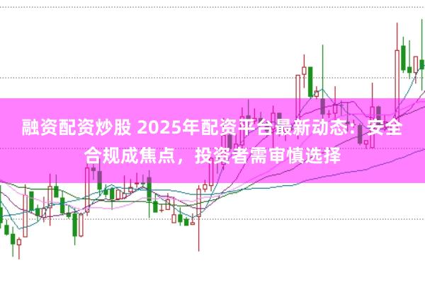 融资配资炒股 2025年配资平台最新动态:安全合规成焦点,投资者需审慎选择