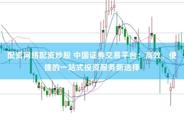 配资网络配资炒股 中国证券交易平台:高效、便捷的一站式投资服务新选择