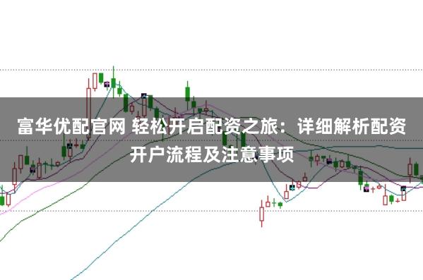 富华优配官网 轻松开启配资之旅：详细解析配资开户流程及注意事项