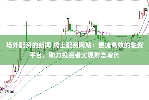 场外配资的新闻 线上配资网站:便捷高效的融资平台,助力投资者实现财富增长