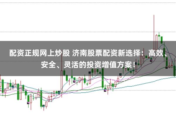 配资正规网上炒股 济南股票配资新选择:高效、安全、灵活的投资增值方案!
