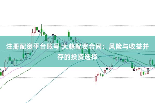注册配资平台账号 大蒜配资合同：风险与收益并存的投资选择