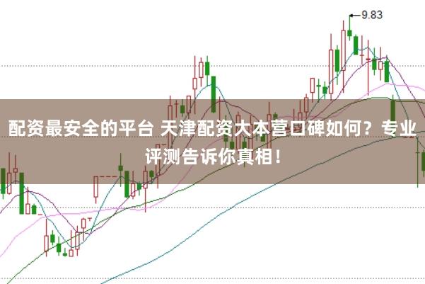 配资最安全的平台 天津配资大本营口碑如何？专业评测告诉你真相！